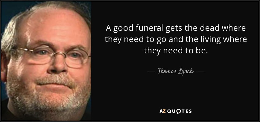 A good funeral gets the dead where they need to go and the living where they need to be. - Thomas Lynch