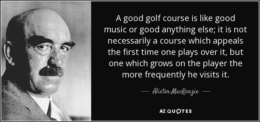 A good golf course is like good music or good anything else; it is not necessarily a course which appeals the first time one plays over it, but one which grows on the player the more frequently he visits it. - Alister MacKenzie