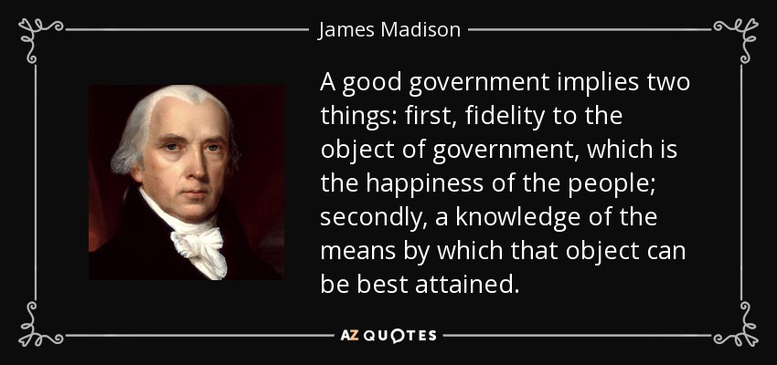 A good government implies two things: first, fidelity to the object of government, which is the happiness of the people; secondly, a knowledge of the means by which that object can be best attained. - James Madison