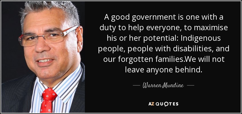 A good government is one with a duty to help everyone, to maximise his or her potential: Indigenous people, people with disabilities, and our forgotten families.We will not leave anyone behind. - Warren Mundine