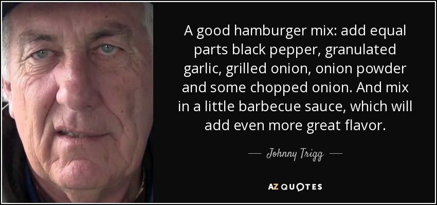 A good hamburger mix: add equal parts black pepper, granulated garlic, grilled onion, onion powder and some chopped onion. And mix in a little barbecue sauce, which will add even more great flavor. - Johnny Trigg