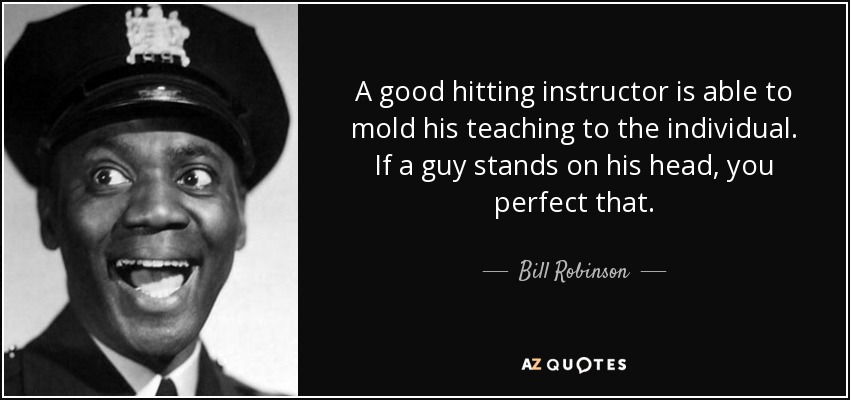 A good hitting instructor is able to mold his teaching to the individual. If a guy stands on his head, you perfect that. - Bill Robinson