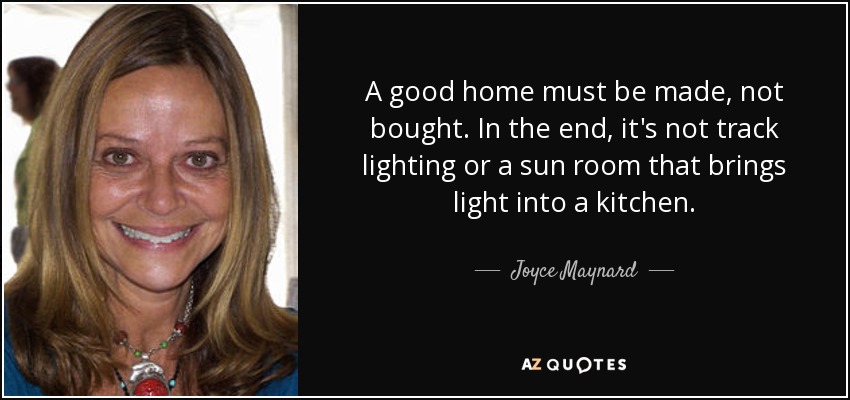 A good home must be made, not bought. In the end, it's not track lighting or a sun room that brings light into a kitchen. - Joyce Maynard