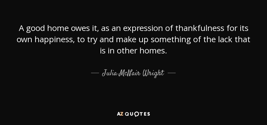 A good home owes it, as an expression of thankfulness for its own happiness, to try and make up something of the lack that is in other homes. - Julia McNair Wright