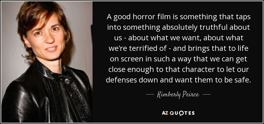 A good horror film is something that taps into something absolutely truthful about us - about what we want, about what we're terrified of - and brings that to life on screen in such a way that we can get close enough to that character to let our defenses down and want them to be safe. - Kimberly Peirce