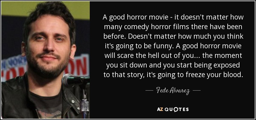 A good horror movie - it doesn't matter how many comedy horror films there have been before. Doesn't matter how much you think it's going to be funny. A good horror movie will scare the hell out of you... the moment you sit down and you start being exposed to that story, it's going to freeze your blood. - Fede Alvarez