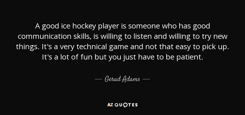 A good ice hockey player is someone who has good communication skills, is willing to listen and willing to try new things. It's a very technical game and not that easy to pick up. It's a lot of fun but you just have to be patient. - Gerad Adams
