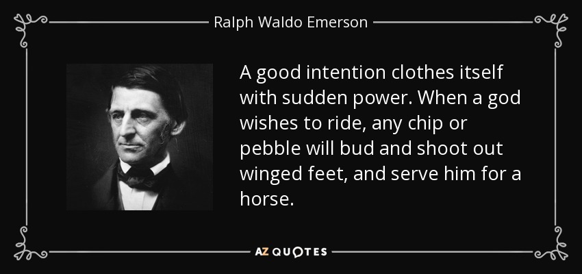 A good intention clothes itself with sudden power. When a god wishes to ride, any chip or pebble will bud and shoot out winged feet, and serve him for a horse. - Ralph Waldo Emerson
