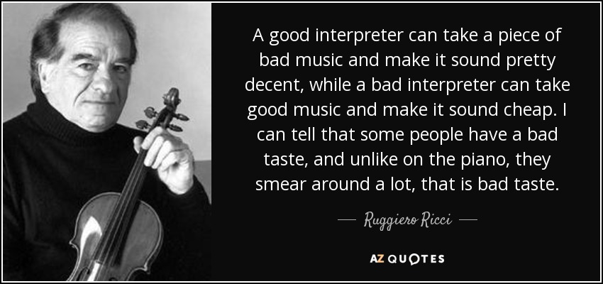 A good interpreter can take a piece of bad music and make it sound pretty decent, while a bad interpreter can take good music and make it sound cheap. I can tell that some people have a bad taste, and unlike on the piano, they smear around a lot, that is bad taste. - Ruggiero Ricci