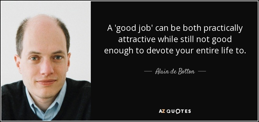 A 'good job' can be both practically attractive while still not good enough to devote your entire life to. - Alain de Botton