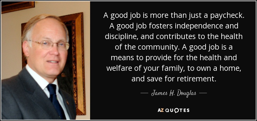 A good job is more than just a paycheck. A good job fosters independence and discipline, and contributes to the health of the community. A good job is a means to provide for the health and welfare of your family, to own a home, and save for retirement. - James H. Douglas