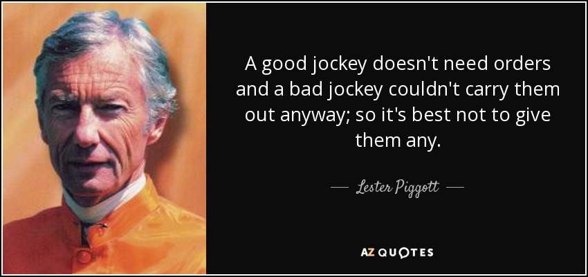 A good jockey doesn't need orders and a bad jockey couldn't carry them out anyway; so it's best not to give them any. - Lester Piggott