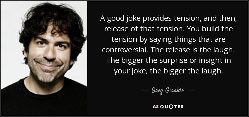 A good joke provides tension, and then, release of that tension. You build the tension by saying things that are controversial. The release is the laugh. The bigger the surprise or insight in your joke, the bigger the laugh. - Greg Giraldo