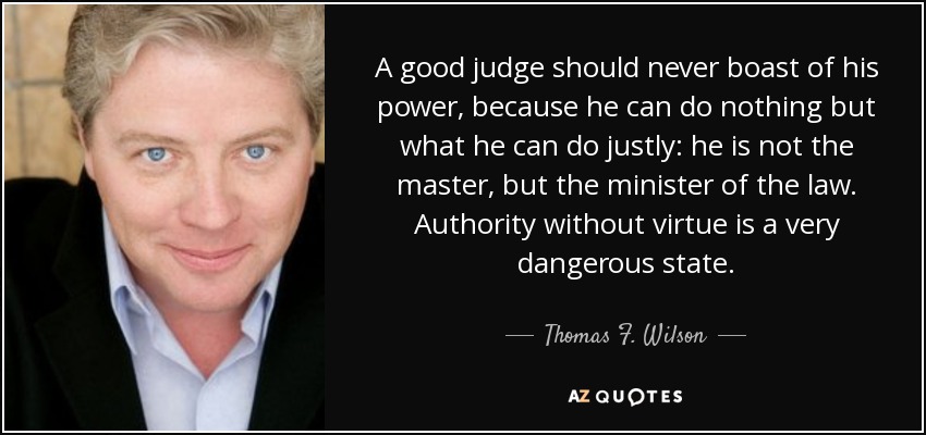 A good judge should never boast of his power, because he can do nothing but what he can do justly: he is not the master, but the minister of the law. Authority without virtue is a very dangerous state. - Thomas F. Wilson