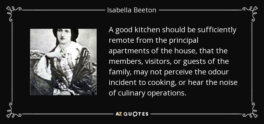 A good kitchen should be sufficiently remote from the principal apartments of the house, that the members, visitors, or guests of the family, may not perceive the odour incident to cooking, or hear the noise of culinary operations. - Isabella Beeton