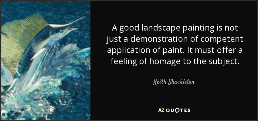 A good landscape painting is not just a demonstration of competent application of paint. It must offer a feeling of homage to the subject. - Keith Shackleton