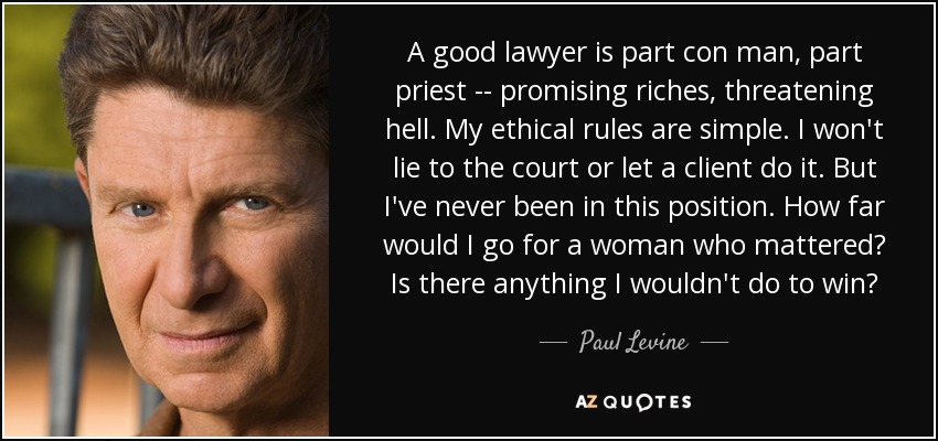 A good lawyer is part con man, part priest -- promising riches, threatening hell. My ethical rules are simple. I won't lie to the court or let a client do it. But I've never been in this position. How far would I go for a woman who mattered? Is there anything I wouldn't do to win? - Paul Levine