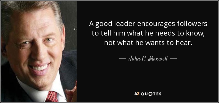 A good leader encourages followers to tell him what he needs to know, not what he wants to hear. - John C. Maxwell