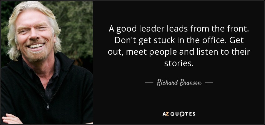 A good leader leads from the front. Don't get stuck in the office. Get out, meet people and listen to their stories. - Richard Branson