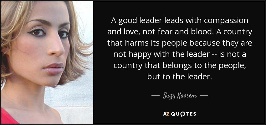 A good leader leads with compassion and love, not fear and blood. A country that harms its people because they are not happy with the leader -- is not a country that belongs to the people, but to the leader. - Suzy Kassem