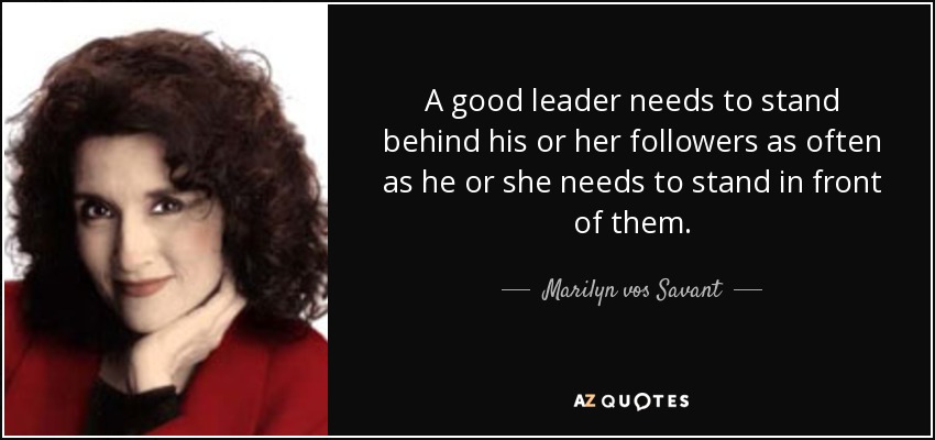 A good leader needs to stand behind his or her followers as often as he or she needs to stand in front of them. - Marilyn vos Savant
