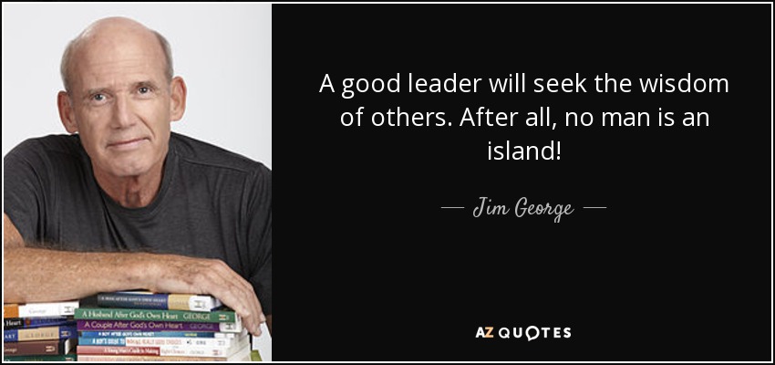 A good leader will seek the wisdom of others. After all, no man is an island! - Jim George