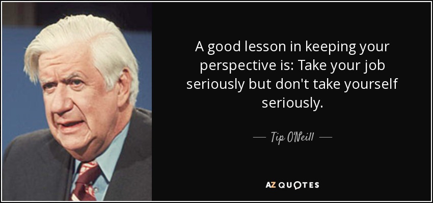 A good lesson in keeping your perspective is: Take your job seriously but don't take yourself seriously. - Tip O'Neill