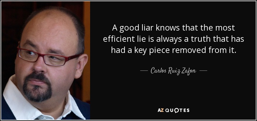 A good liar knows that the most efficient lie is always a truth that has had a key piece removed from it. - Carlos Ruiz Zafon