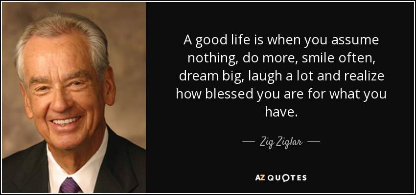A good life is when you assume nothing, do more, smile often, dream big, laugh a lot and realize how blessed you are for what you have. - Zig Ziglar