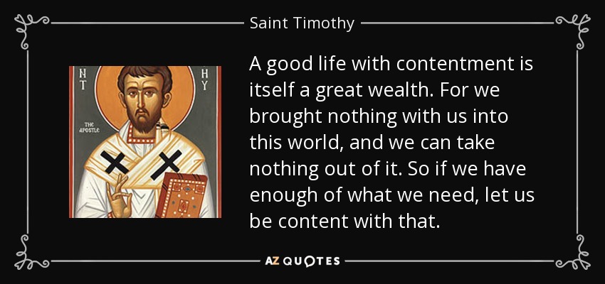 A good life with contentment is itself a great wealth. For we brought nothing with us into this world, and we can take nothing out of it. So if we have enough of what we need, let us be content with that. - Saint Timothy