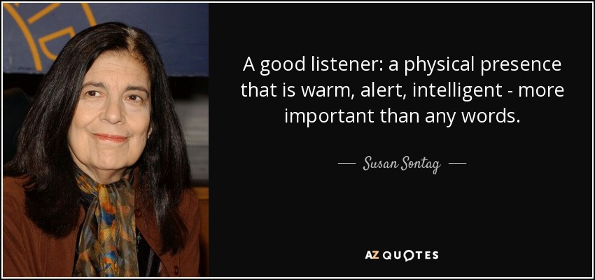 A good listener: a physical presence that is warm, alert, intelligent - more important than any words. - Susan Sontag