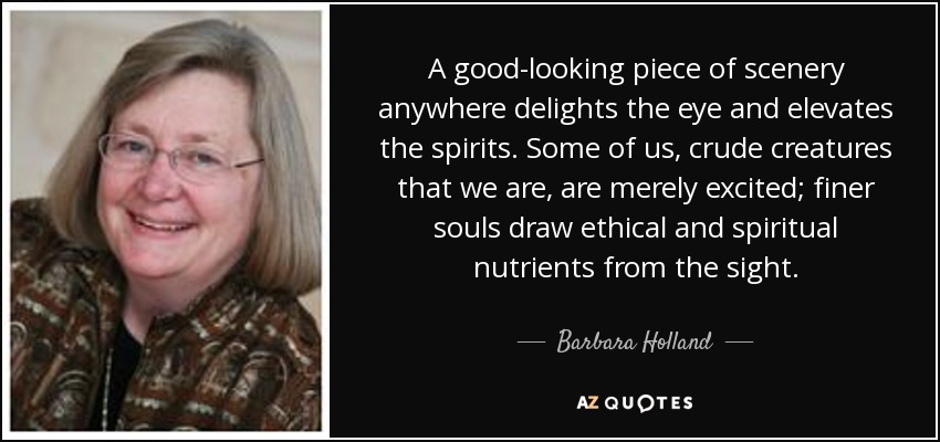 A good-looking piece of scenery anywhere delights the eye and elevates the spirits. Some of us, crude creatures that we are, are merely excited; finer souls draw ethical and spiritual nutrients from the sight. - Barbara Holland
