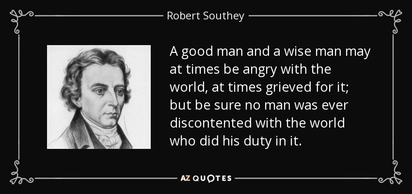 A good man and a wise man may at times be angry with the world, at times grieved for it; but be sure no man was ever discontented with the world who did his duty in it. - Robert Southey