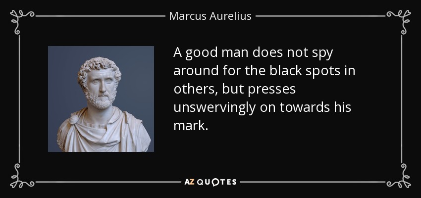 A good man does not spy around for the black spots in others, but presses unswervingly on towards his mark. - Marcus Aurelius