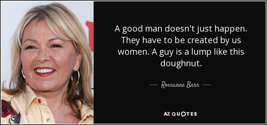 A good man doesn't just happen. They have to be created by us women. A guy is a lump like this doughnut. - Roseanne Barr