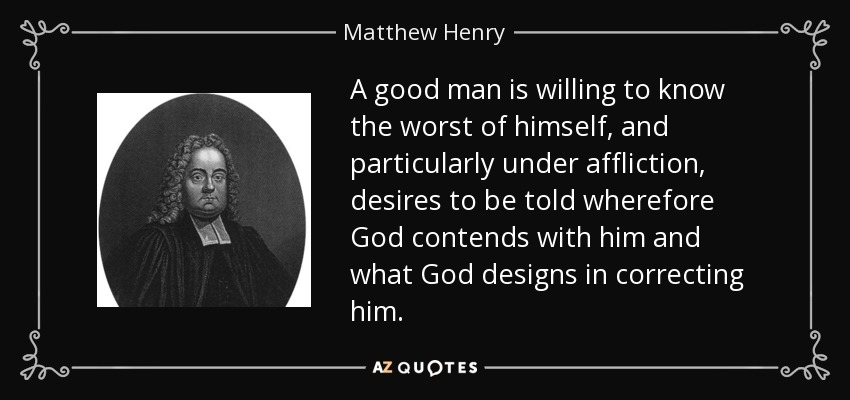 A good man is willing to know the worst of himself, and particularly under affliction, desires to be told wherefore God contends with him and what God designs in correcting him. - Matthew Henry