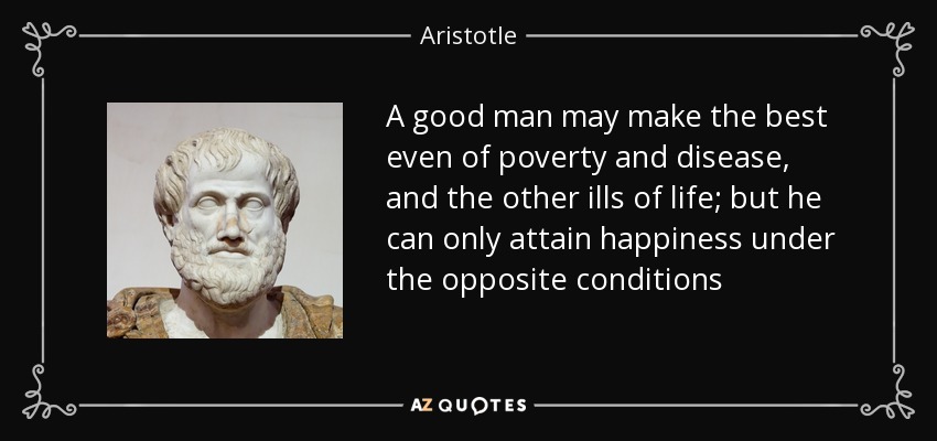 A good man may make the best even of poverty and disease, and the other ills of life; but he can only attain happiness under the opposite conditions - Aristotle