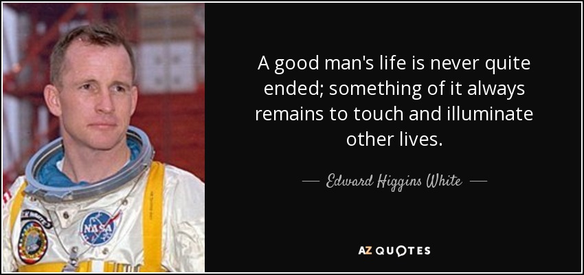 A good man's life is never quite ended; something of it always remains to touch and illuminate other lives. - Edward Higgins White