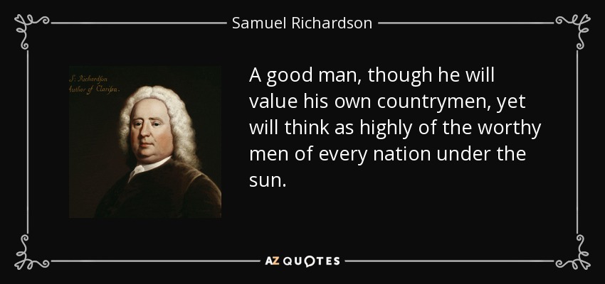 A good man, though he will value his own countrymen, yet will think as highly of the worthy men of every nation under the sun. - Samuel Richardson