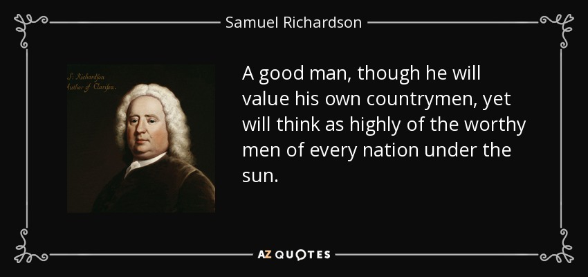A good man, though he will value his own countrymen, yet will think as highly of the worthy men of every nation under the sun. - Samuel Richardson