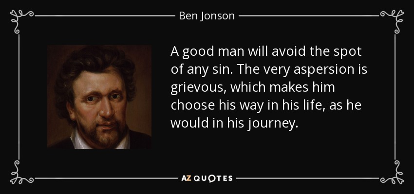 A good man will avoid the spot of any sin. The very aspersion is grievous, which makes him choose his way in his life, as he would in his journey. - Ben Jonson