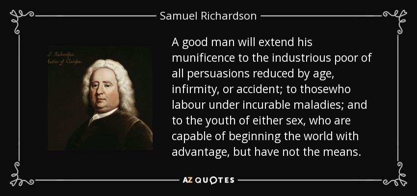 A good man will extend his munificence to the industrious poor of all persuasions reduced by age, infirmity, or accident; to thosewho labour under incurable maladies; and to the youth of either sex, who are capable of beginning the world with advantage, but have not the means. - Samuel Richardson
