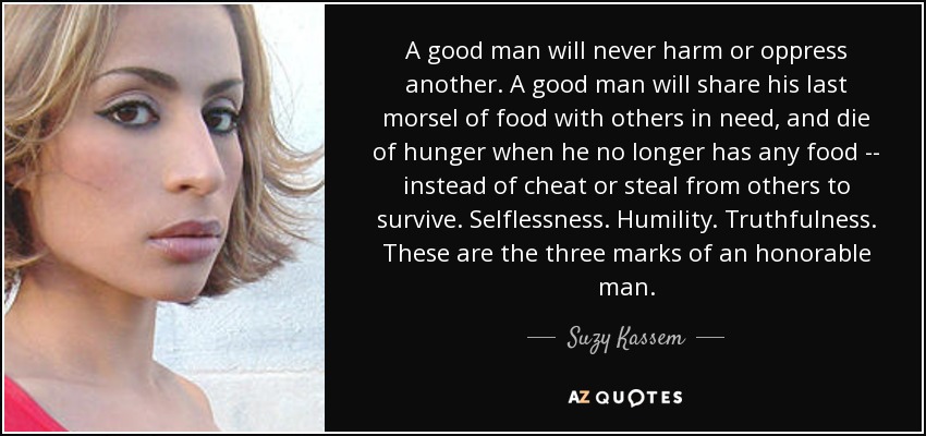 A good man will never harm or oppress another. A good man will share his last morsel of food with others in need, and die of hunger when he no longer has any food -- instead of cheat or steal from others to survive. Selflessness. Humility. Truthfulness. These are the three marks of an honorable man. - Suzy Kassem