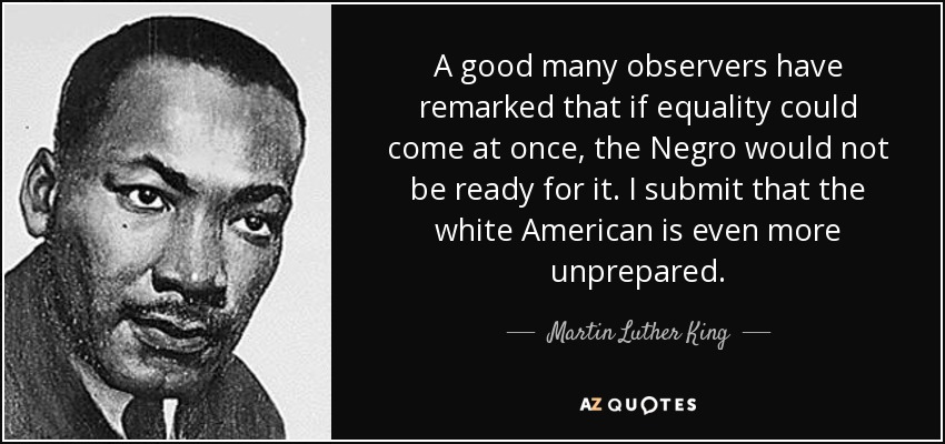 A good many observers have remarked that if equality could come at once, the Negro would not be ready for it. I submit that the white American is even more unprepared. - Martin Luther King, Jr.