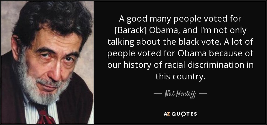 A good many people voted for [Barack] Obama, and I'm not only talking about the black vote. A lot of people voted for Obama because of our history of racial discrimination in this country. - Nat Hentoff