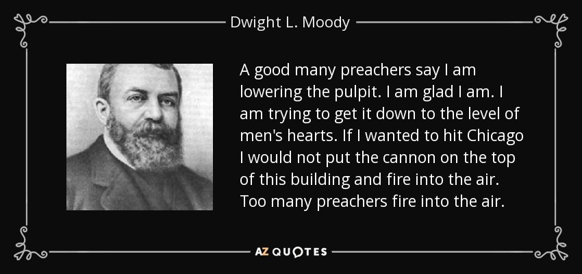 A good many preachers say I am lowering the pulpit. I am glad I am. I am trying to get it down to the level of men's hearts. If I wanted to hit Chicago I would not put the cannon on the top of this building and fire into the air. Too many preachers fire into the air. - Dwight L. Moody