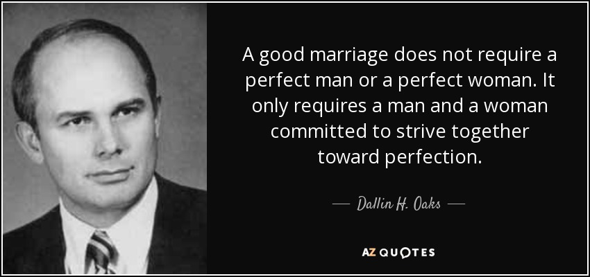 A good marriage does not require a perfect man or a perfect woman. It only requires a man and a woman committed to strive together toward perfection. - Dallin H. Oaks