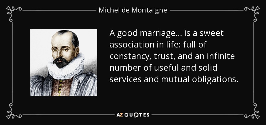 A good marriage ... is a sweet association in life: full of constancy, trust, and an infinite number of useful and solid services and mutual obligations. - Michel de Montaigne