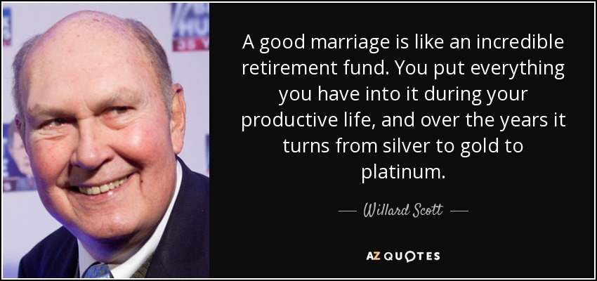 A good marriage is like an incredible retirement fund. You put everything you have into it during your productive life, and over the years it turns from silver to gold to platinum. - Willard Scott