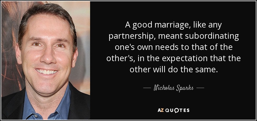 A good marriage, like any partnership, meant subordinating one's own needs to that of the other's, in the expectation that the other will do the same. - Nicholas Sparks